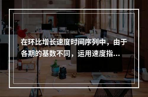 在环比增长速度时间序列中，由于各期的基数不同，运用速度指标反