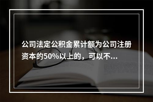 公司法定公积金累计额为公司注册资本的50%以上的，可以不再提