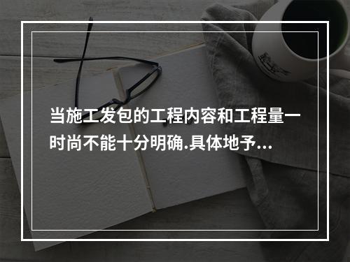 当施工发包的工程内容和工程量一时尚不能十分明确.具体地予以规