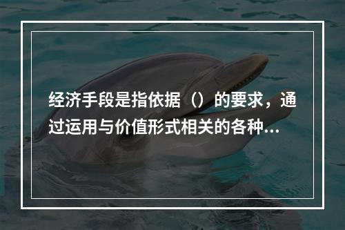 经济手段是指依据（）的要求，通过运用与价值形式相关的各种经济