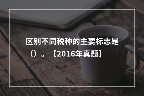 区别不同税种的主要标志是（）。【2016年真题】