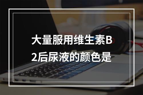 大量服用维生素B2后尿液的颜色是