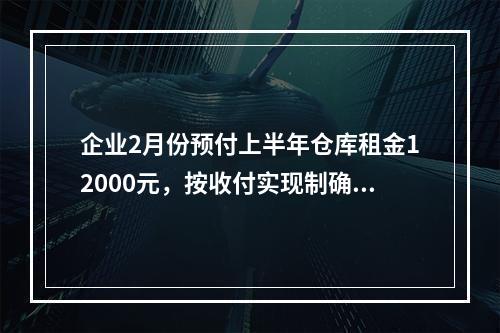 企业2月份预付上半年仓库租金12000元，按收付实现制确认的