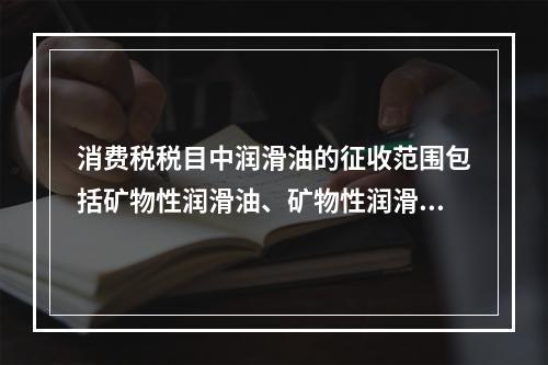 消费税税目中润滑油的征收范围包括矿物性润滑油、矿物性润滑油基