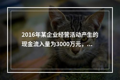 2016年某企业经营活动产生的现金流入量为3000万元，现金