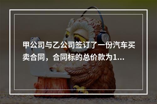 甲公司与乙公司签订了一份汽车买卖合同，合同标的总价款为100