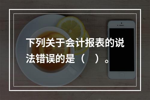 下列关于会计报表的说法错误的是（　）。