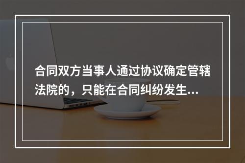 合同双方当事人通过协议确定管辖法院的，只能在合同纠纷发生前通