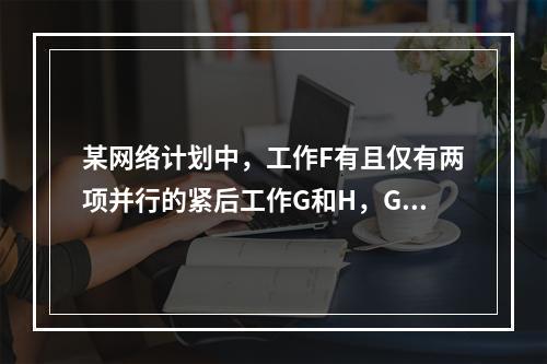 某网络计划中，工作F有且仅有两项并行的紧后工作G和H，G工