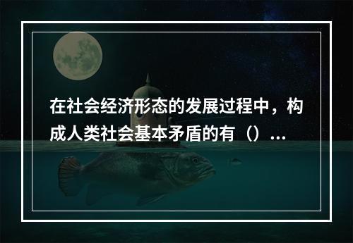 在社会经济形态的发展过程中，构成人类社会基本矛盾的有（）20