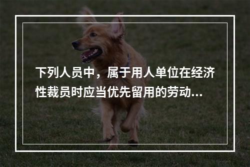 下列人员中，属于用人单位在经济性裁员时应当优先留用的劳动者有