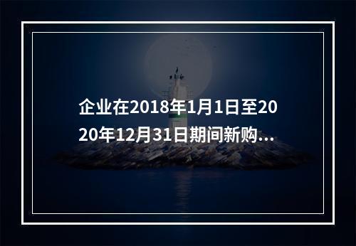 企业在2018年1月1日至2020年12月31日期间新购进（