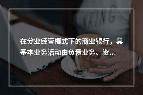 在分业经营模式下的商业银行，其基本业务活动由负债业务、资产业