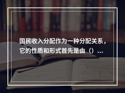 国民收入分配作为一种分配关系，它的性质和形式首先是由（）决定