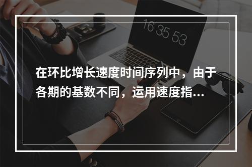 在环比增长速度时间序列中，由于各期的基数不同，运用速度指标反