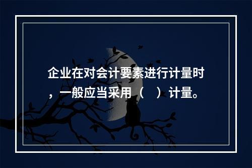 企业在对会计要素进行计量时，一般应当采用（　）计量。