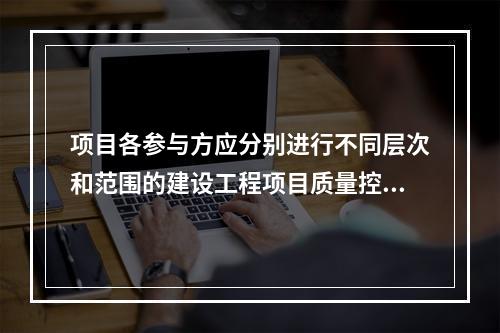 项目各参与方应分别进行不同层次和范围的建设工程项目质量控制，