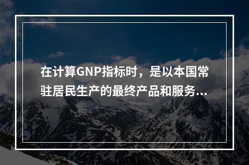 在计算GNP指标时，是以本国常驻居民生产的最终产品和服务的价