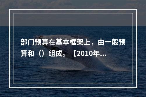 部门预算在基本框架上，由一般预算和（）组成。【2010年真题