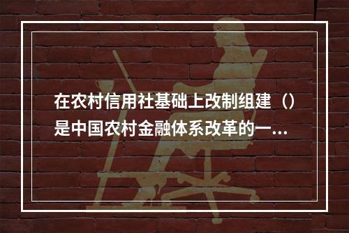 在农村信用社基础上改制组建（）是中国农村金融体系改革的一大突