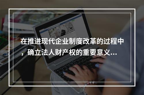 在推进现代企业制度改革的过程中，确立法人财产权的重要意义包括