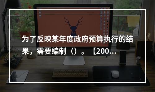 为了反映某年度政府预算执行的结果，需要编制（）。【2009年