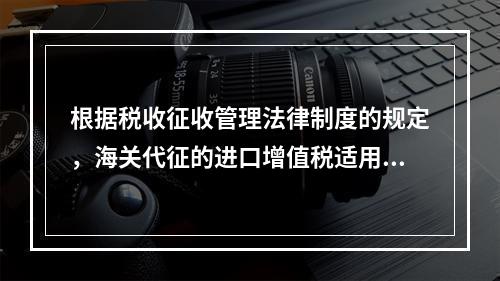 根据税收征收管理法律制度的规定，海关代征的进口增值税适用《征