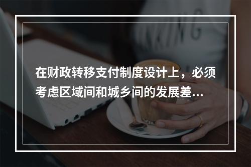 在财政转移支付制度设计上，必须考虑区域间和城乡间的发展差距，