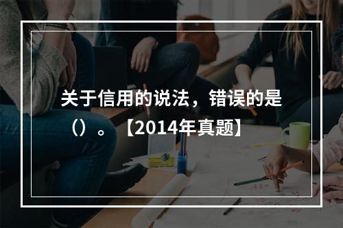 关于信用的说法，错误的是（）。【2014年真题】