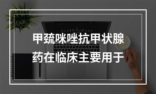 甲巯咪唑抗甲状腺药在临床主要用于