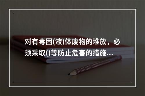 对有毒固(液)体废物的堆放，必须采取()等防止危害的措施，并