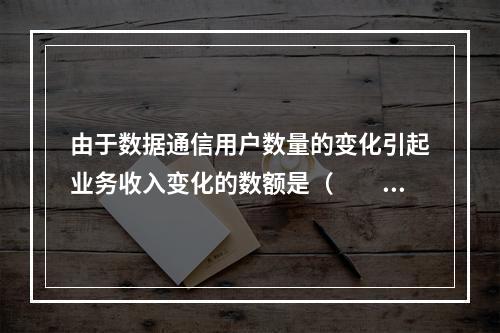 由于数据通信用户数量的变化引起业务收入变化的数额是（　　）万