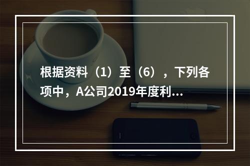 根据资料（1）至（6），下列各项中，A公司2019年度利润表