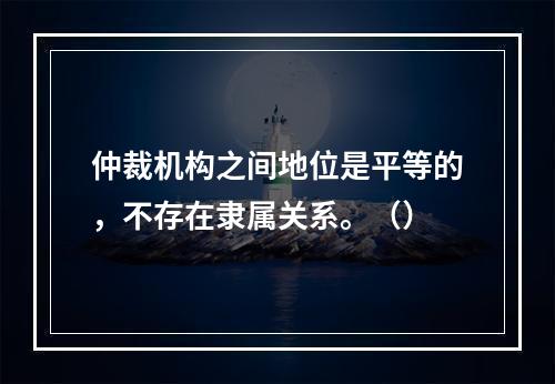 仲裁机构之间地位是平等的，不存在隶属关系。（）