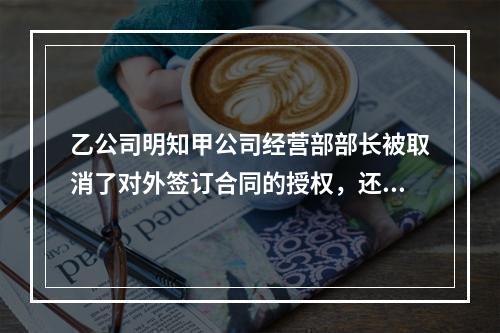 乙公司明知甲公司经营部部长被取消了对外签订合同的授权，还继续