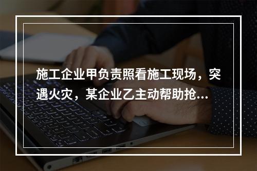 施工企业甲负责照看施工现场，突遇火灾，某企业乙主动帮助抢险救