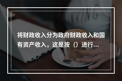 将财政收入分为政府财政收入和国有资产收入，这是按（）进行的分