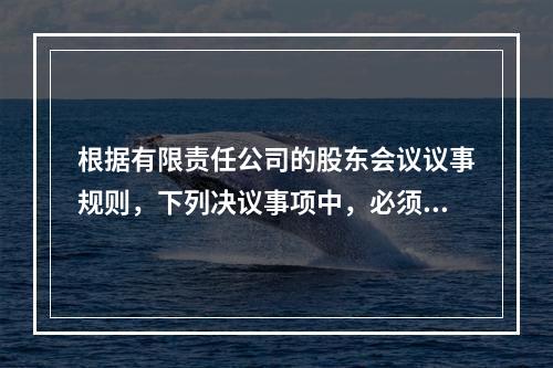 根据有限责任公司的股东会议议事规则，下列决议事项中，必须经代