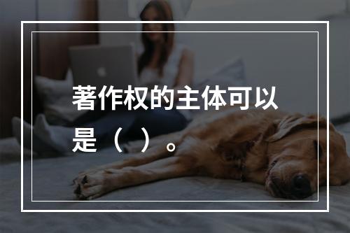 著作权的主体可以是（   ）。