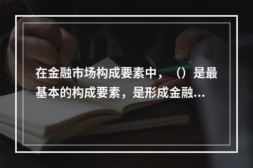 在金融市场构成要素中，（）是最基本的构成要素，是形成金融市场