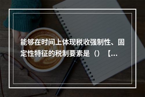 能够在时间上体现税收强制性、固定性特征的税制要素是（）【20