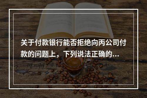 关于付款银行能否拒绝向丙公司付款的问题上，下列说法正确的是（