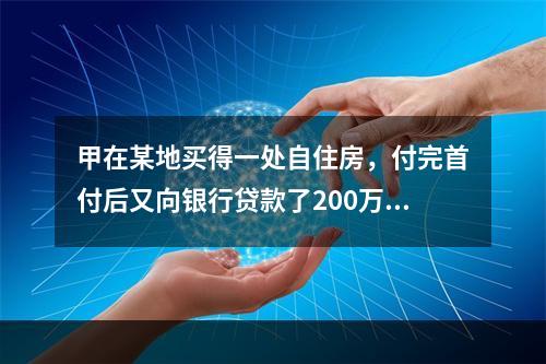 甲在某地买得一处自住房，付完首付后又向银行贷款了200万元，