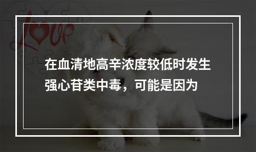 在血清地高辛浓度较低时发生强心苷类中毒，可能是因为