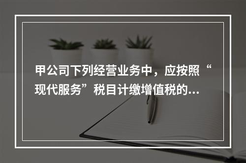 甲公司下列经营业务中，应按照“现代服务”税目计缴增值税的是（