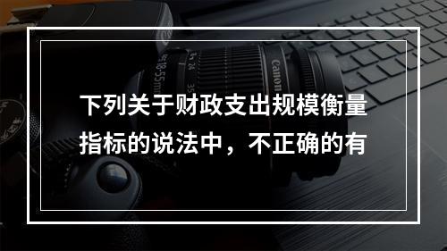 下列关于财政支出规模衡量指标的说法中，不正确的有