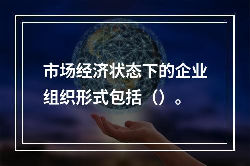 市场经济状态下的企业组织形式包括（）。