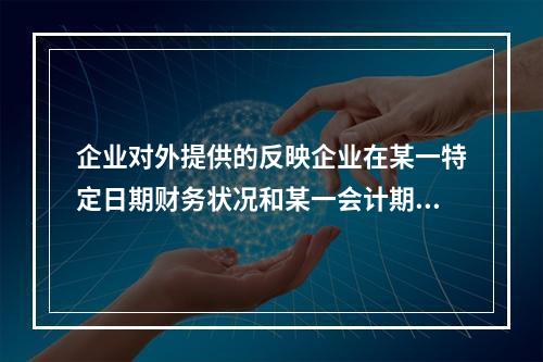 企业对外提供的反映企业在某一特定日期财务状况和某一会计期间经