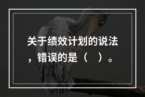 关于绩效计划的说法，错误的是（　）。