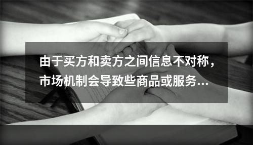 由于买方和卖方之间信息不对称，市场机制会导致些商品或服务的需